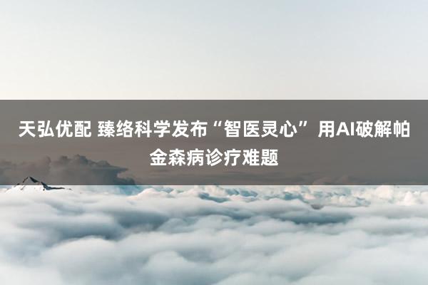 天弘优配 臻络科学发布“智医灵心” 用AI破解帕金森病诊疗难题