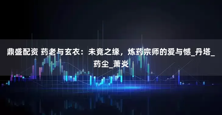 鼎盛配资 药老与玄衣：未竟之缘，炼药宗师的爱与憾_丹塔_药尘_萧炎