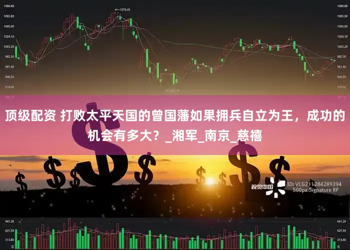 顶级配资 打败太平天国的曾国藩如果拥兵自立为王，成功的机会有多大？_湘军_南京_慈禧