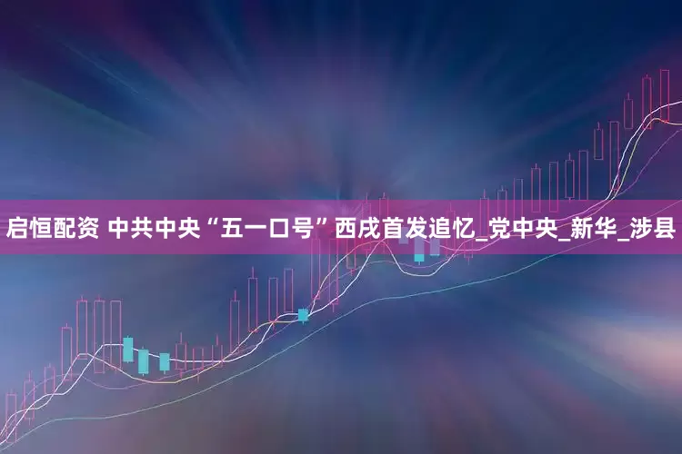 启恒配资 中共中央“五一口号”西戌首发追忆_党中央_新华_涉县
