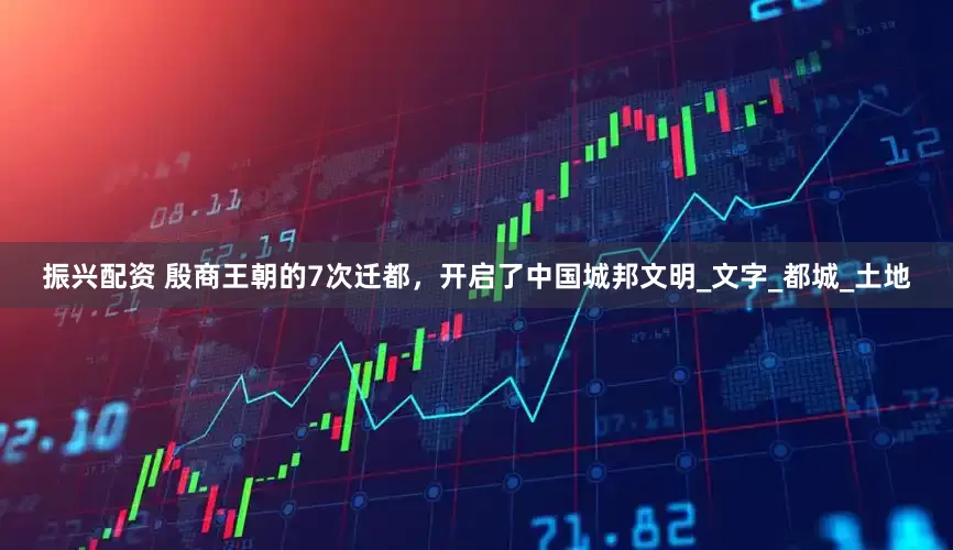 振兴配资 殷商王朝的7次迁都，开启了中国城邦文明_文字_都城_土地