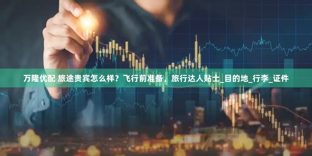 万隆优配 旅途贵宾怎么样？飞行前准备，旅行达人贴士_目的地_行李_证件