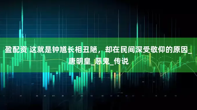 盈配资 这就是钟馗长相丑陋，却在民间深受敬仰的原因_唐明皇_恶鬼_传说