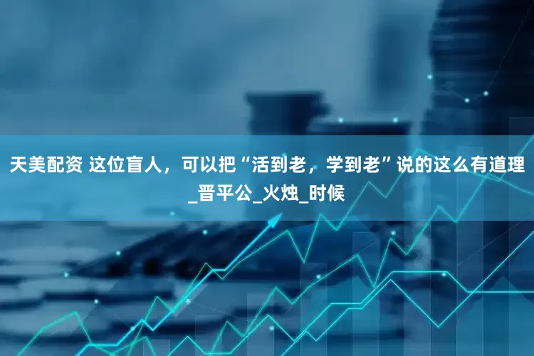 天美配资 这位盲人，可以把“活到老，学到老”说的这么有道理_晋平公_火烛_时候