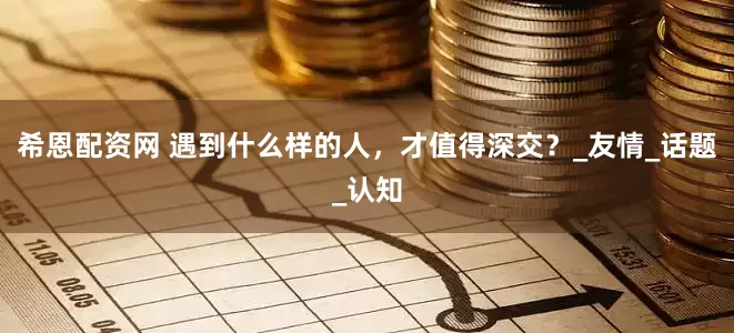 希恩配资网 遇到什么样的人，才值得深交？_友情_话题_认知