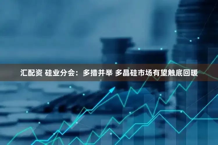汇配资 硅业分会：多措并举 多晶硅市场有望触底回暖