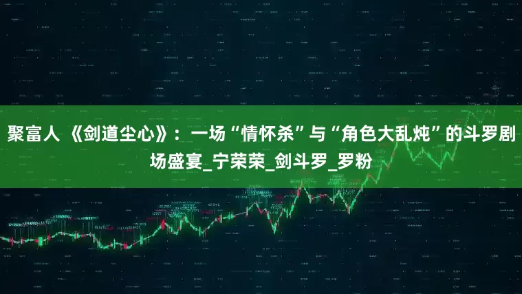 聚富人 《剑道尘心》：一场“情怀杀”与“角色大乱炖”的斗罗剧场盛宴_宁荣荣_剑斗罗_罗粉