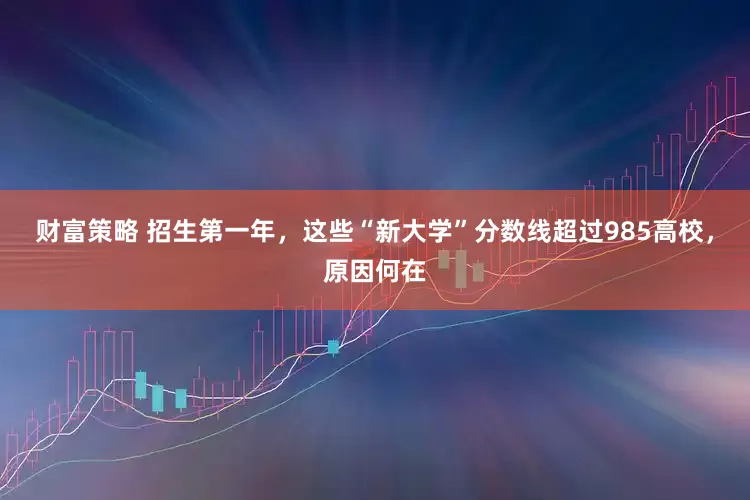 财富策略 招生第一年，这些“新大学”分数线超过985高校，原因何在