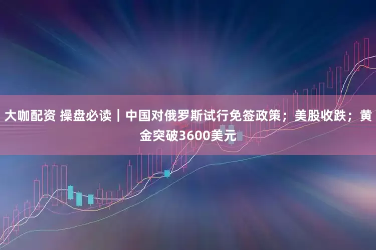 大咖配资 操盘必读｜中国对俄罗斯试行免签政策；美股收跌；黄金突破3600美元