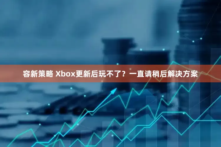 容新策略 Xbox更新后玩不了？一直请稍后解决方案