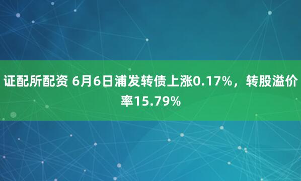 证配所配资 6月6日浦发转债上涨0.17%，转股溢价率15.79%