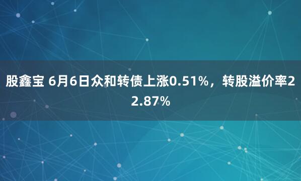 股鑫宝 6月6日众和转债上涨0.51%，转股溢价率22.87%