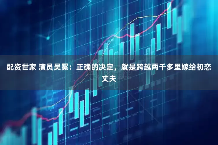 配资世家 演员吴冕：正确的决定，就是跨越两千多里嫁给初恋丈夫