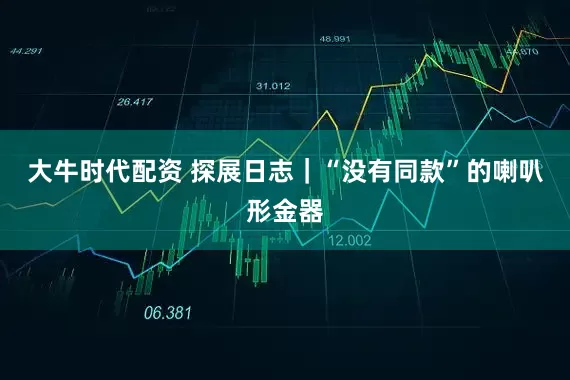 大牛时代配资 探展日志｜“没有同款”的喇叭形金器