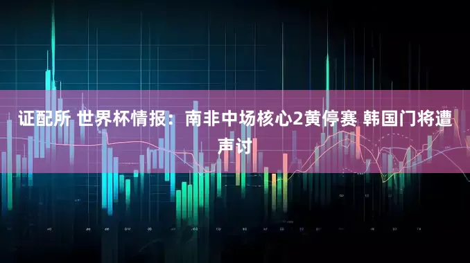 证配所 世界杯情报：南非中场核心2黄停赛 韩国门将遭声讨