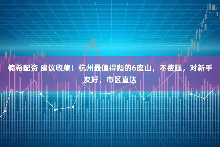 楠希配资 建议收藏！杭州最值得爬的6座山，不费腿，对新手友好，市区直达